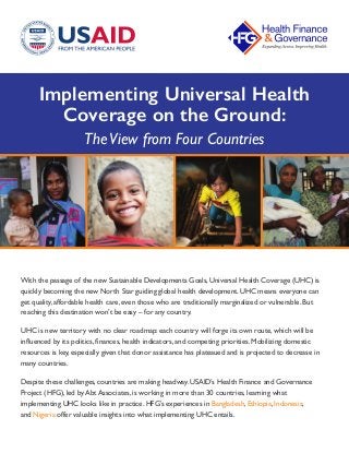 Implementing Universal Health
Coverage on the Ground:
TheView from Four Countries
With the passage of the new Sustainable Developments Goals, Universal Health Coverage (UHC) is
quickly becoming the new North Star guiding global health development. UHC means everyone can
get quality, affordable health care, even those who are traditionally marginalized or vulnerable. But
reaching this destination won’t be easy – for any country.
UHC is new territory with no clear roadmap: each country will forge its own route, which will be
influenced by its politics, finances, health indicators, and competing priorities. Mobilizing domestic
resources is key, especially given that donor assistance has plateaued and is projected to decrease in
many countries.
Despite these challenges, countries are making headway. USAID’s Health Finance and Governance
Project (HFG), led by Abt Associates, is working in more than 30 countries, learning what
implementing UHC looks like in practice. HFG’s experiences in Bangladesh, Ethiopia, Indonesia,
and Nigeria offer valuable insights into what implementing UHC entails.
 