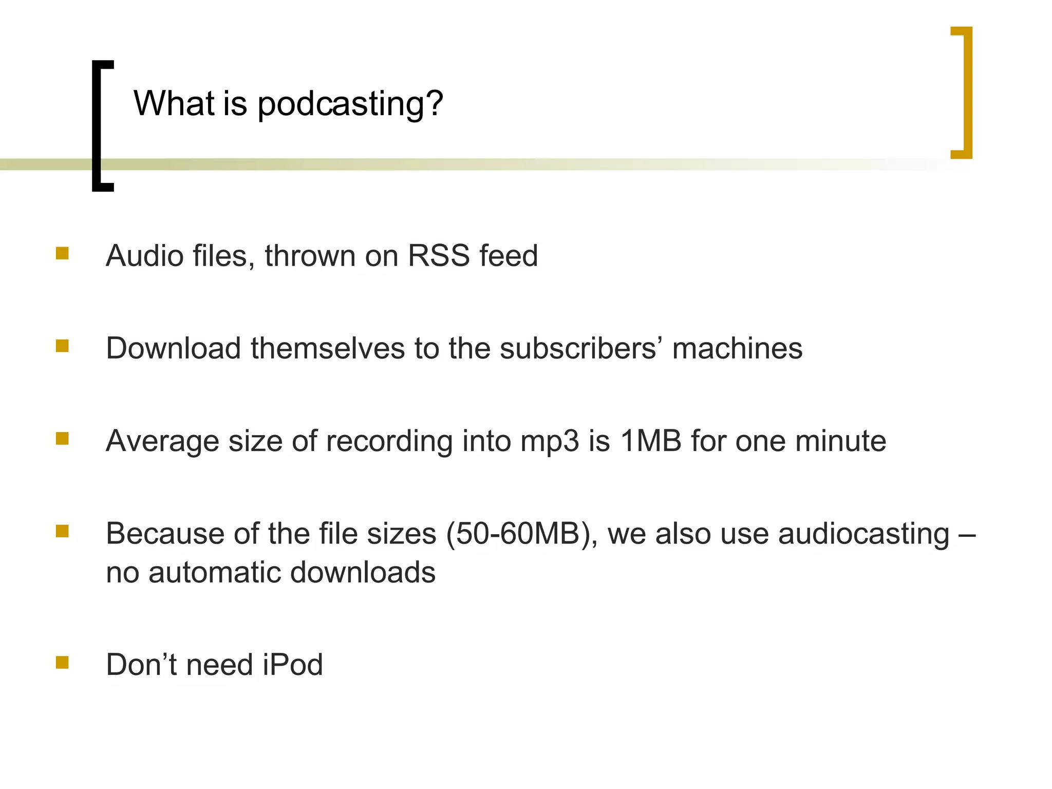 What is podcasting? Audio files, thrown on RSS feed  Download themselves to the subscribers’ machines Average size of recording into mp3 is 1MB for one minute Because of the file sizes (50-60MB), we also use audiocasting – no automatic downloads Don’t need iPod  
