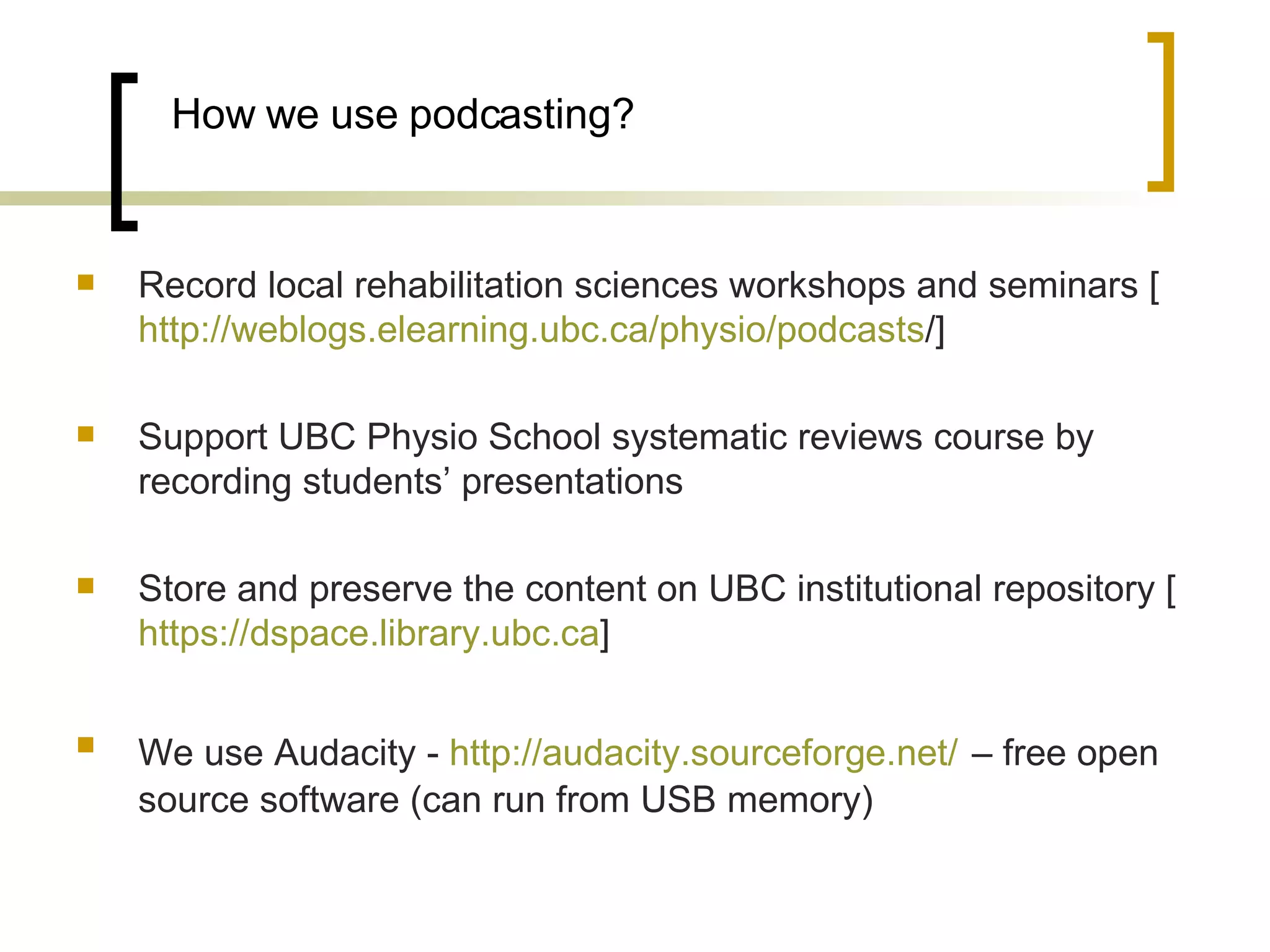 How we use podcasting? Record local rehabilitation sciences workshops and seminars [ http:// weblogs.elearning.ubc.ca/physio/podcasts /]  Support UBC Physio School systematic reviews course by recording students’ presentations Store and preserve the content on UBC institutional repository [ https:// dspace.library.ubc.ca ]  We use Audacity -  http://audacity.sourceforge.net/   – free open source software (can run from USB memory) 