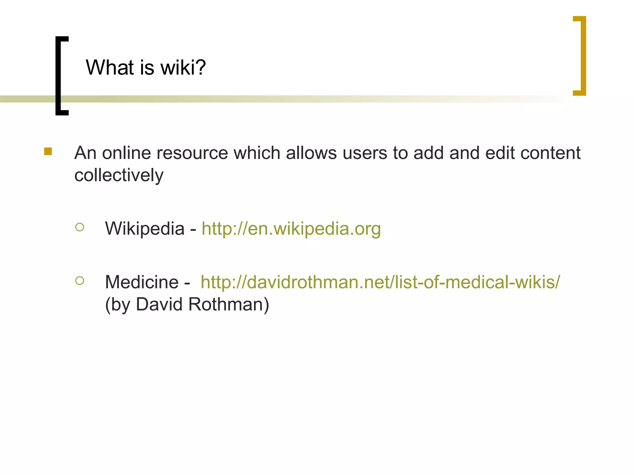 What is wiki? An online resource which allows users to add and edit content collectively Wikipedia -  http://en.wikipedia.org   Medicine -  http://davidrothman.net/list-of-medical-wikis/  (by David Rothman)  