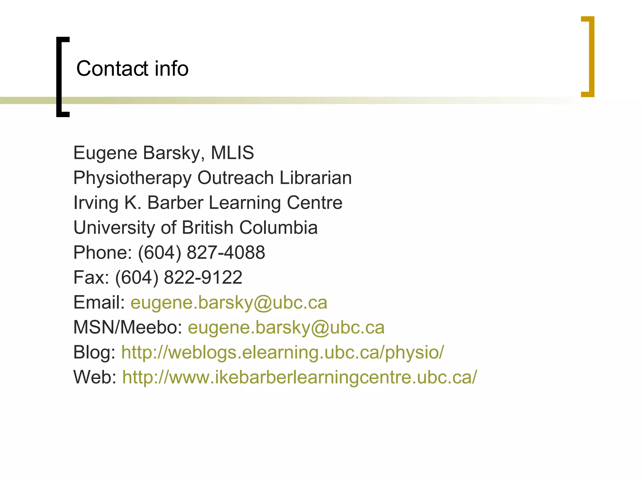 Contact info Eugene Barsky, MLIS Physiotherapy Outreach Librarian Irving K. Barber Learning Centre University of British Columbia Phone: (604) 827-4088 Fax: (604) 822-9122 Email:  [email_address]   MSN/Meebo:  [email_address]   Blog:  http://weblogs.elearning.ubc.ca/physio/   Web:  http://www.ikebarberlearningcentre.ubc.ca/   