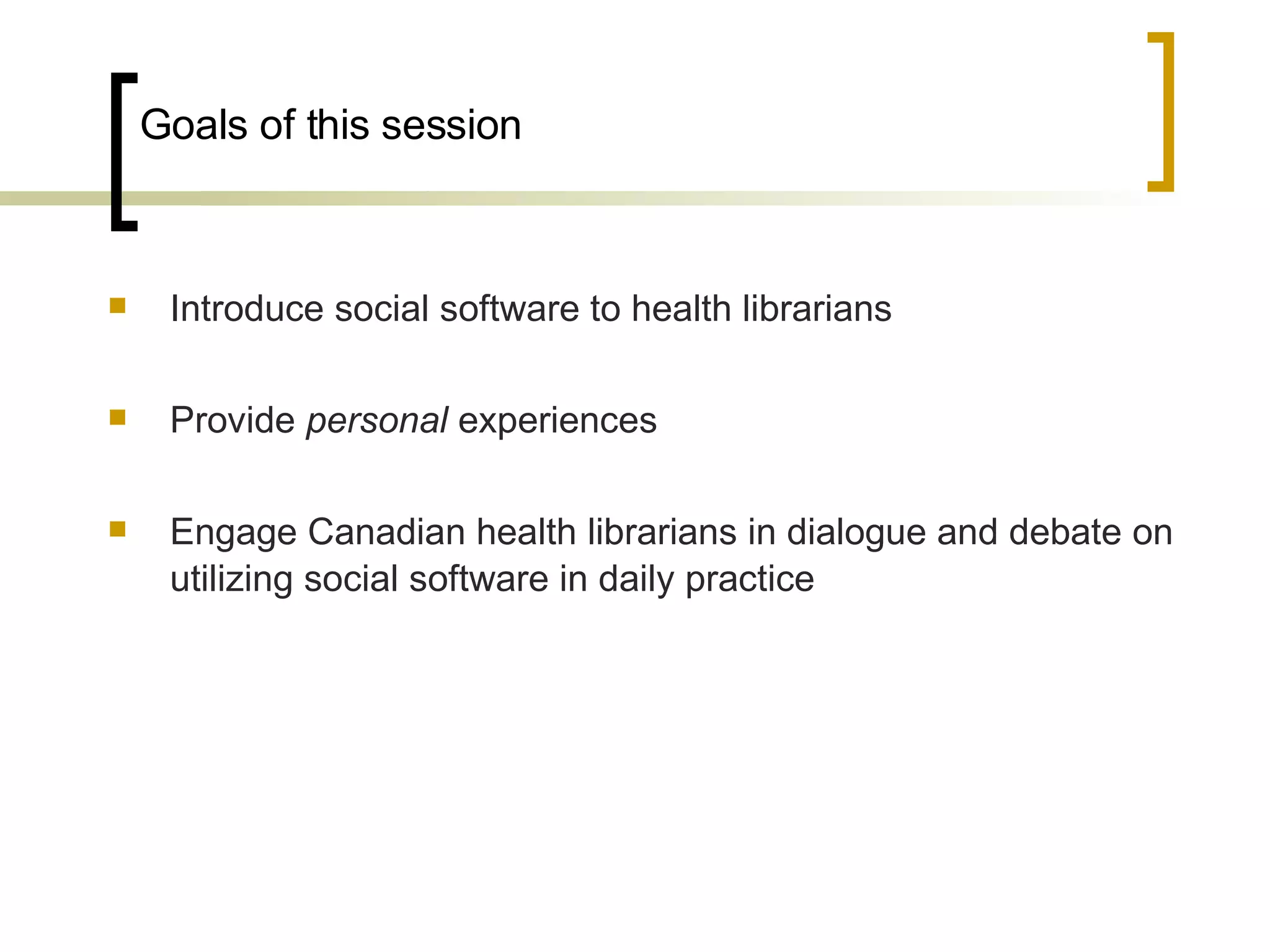 Goals of this session Introduce social software to health librarians Provide  personal  experiences Engage Canadian health librarians in dialogue and debate on utilizing social software in daily practice 