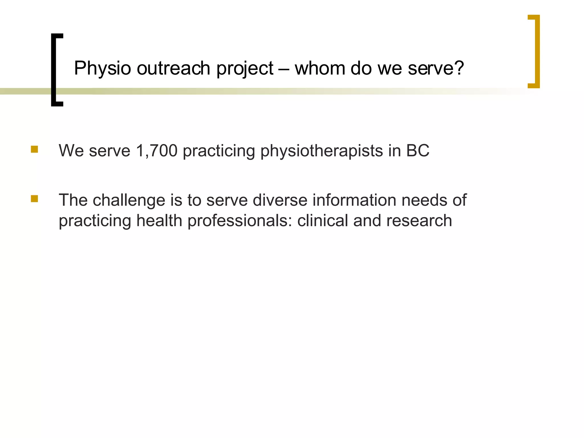 Physio outreach project – whom do we serve? We serve 1,700 practicing physiotherapists in BC The challenge is to serve diverse information needs of practicing health professionals: clinical and research  