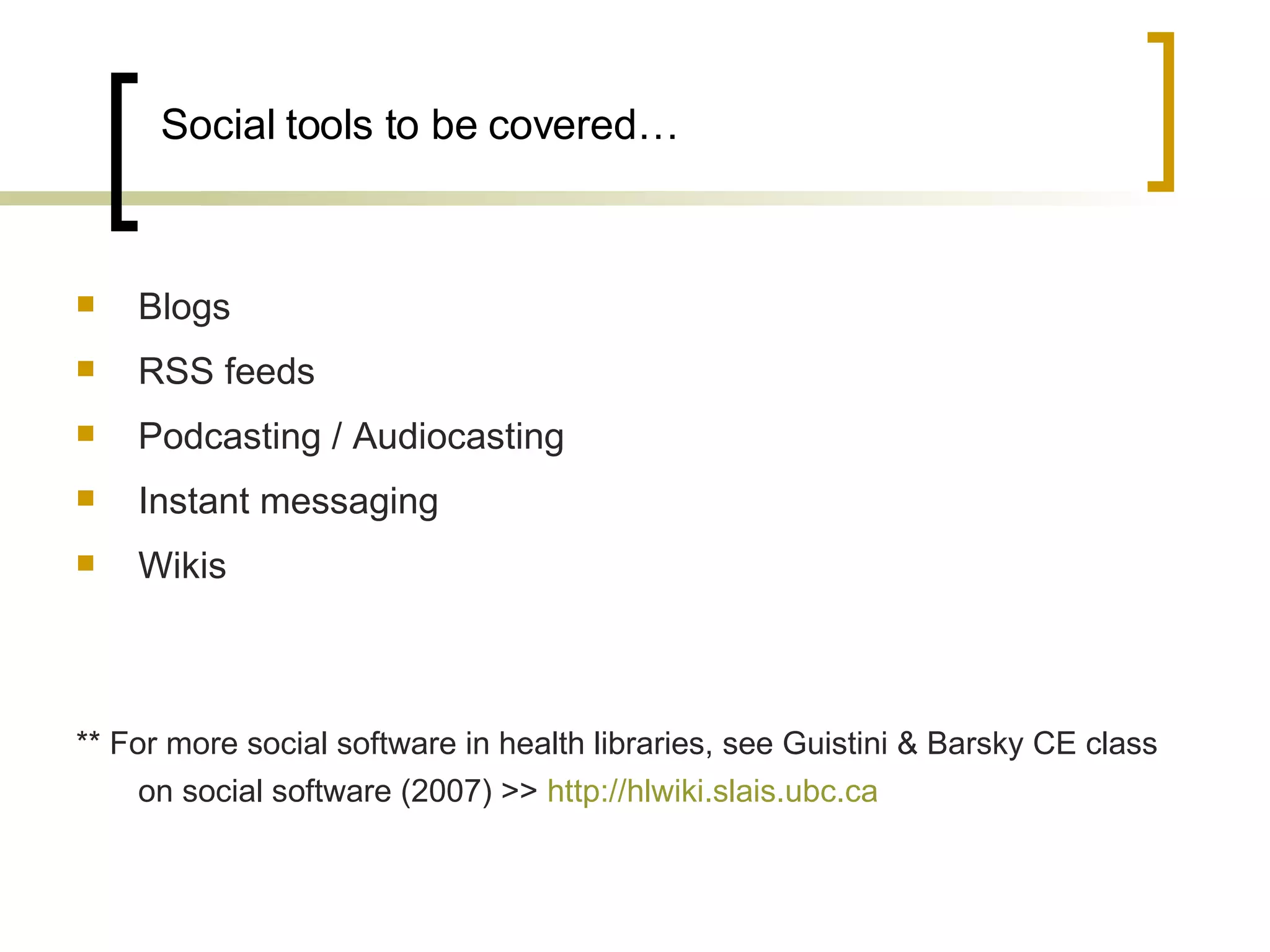 Social tools to be covered… Blogs RSS feeds Podcasting / Audiocasting Instant messaging Wikis ** For more social software in health libraries, see Guistini & Barsky CE class on social software (2007) >>  http://hlwiki.slais.ubc.ca   