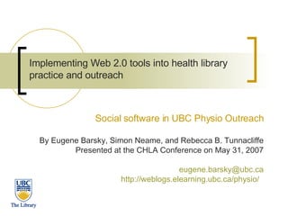 Implementing Web 2.0 tools into health library practice and outreach   Social software in UBC Physio Outreach By Eugene Barsky, Simon Neame, and Rebecca B. Tunnacliffe Presented at the CHLA Conference on May 31, 2007 [email_address] http://weblogs.elearning.ubc.ca/physio/   
