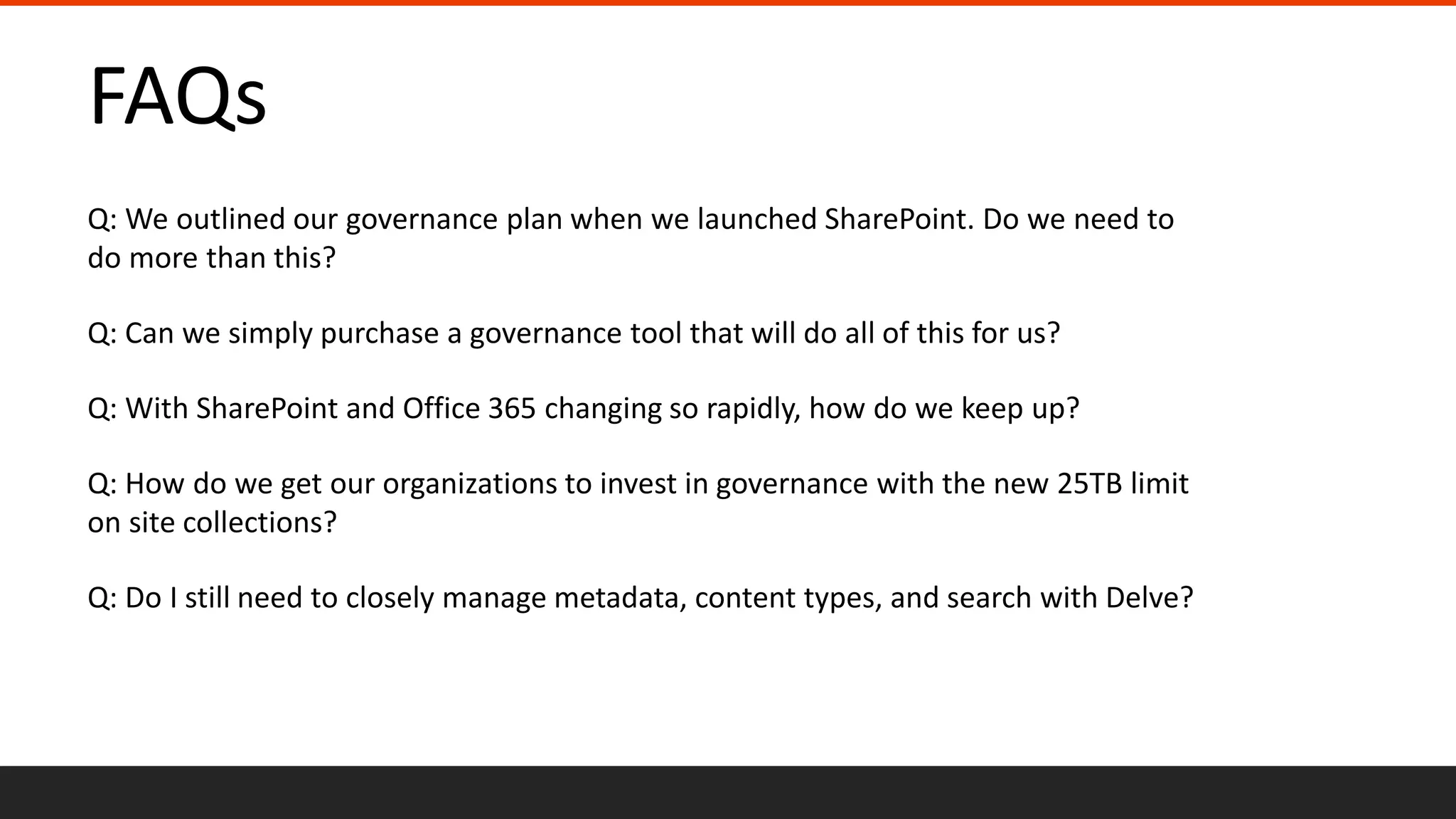 FAQs
Q: We outlined our governance plan when we launched SharePoint. Do we need to
do more than this?
Q: Can we simply purchase a governance tool that will do all of this for us?
Q: With SharePoint and Office 365 changing so rapidly, how do we keep up?
Q: How do we get our organizations to invest in governance with the new 25TB limit
on site collections?
Q: Do I still need to closely manage metadata, content types, and search with Delve?
 