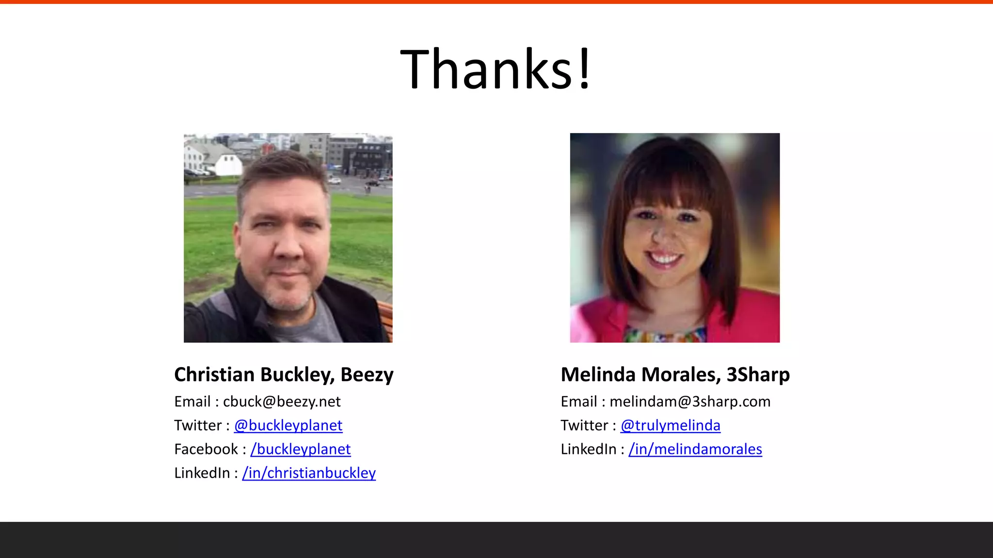 Christian Buckley, Beezy
Email : cbuck@beezy.net
Twitter : @buckleyplanet
Facebook : /buckleyplanet
LinkedIn : /in/christianbuckley
Melinda Morales, 3Sharp
Email : melindam@3sharp.com
Twitter : @trulymelinda
LinkedIn : /in/melindamorales
Thanks!
 