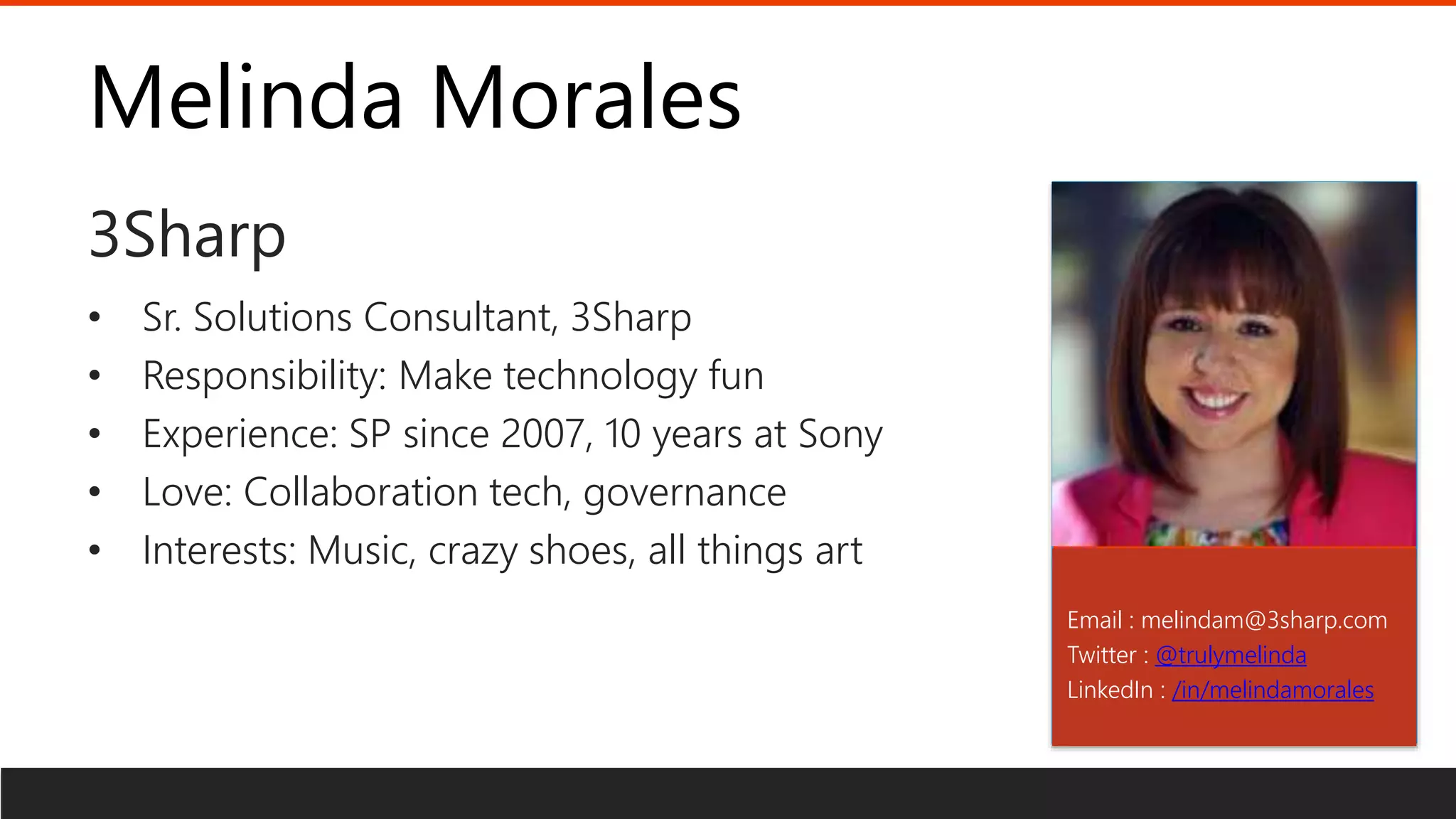 Melinda Morales
3Sharp
Email : melindam@3sharp.com
Twitter : @trulymelinda
LinkedIn : /in/melindamorales
• Sr. Solutions Consultant, 3Sharp
• Responsibility: Make technology fun
• Experience: SP since 2007, 10 years at Sony
• Love: Collaboration tech, governance
• Interests: Music, crazy shoes, all things art
 