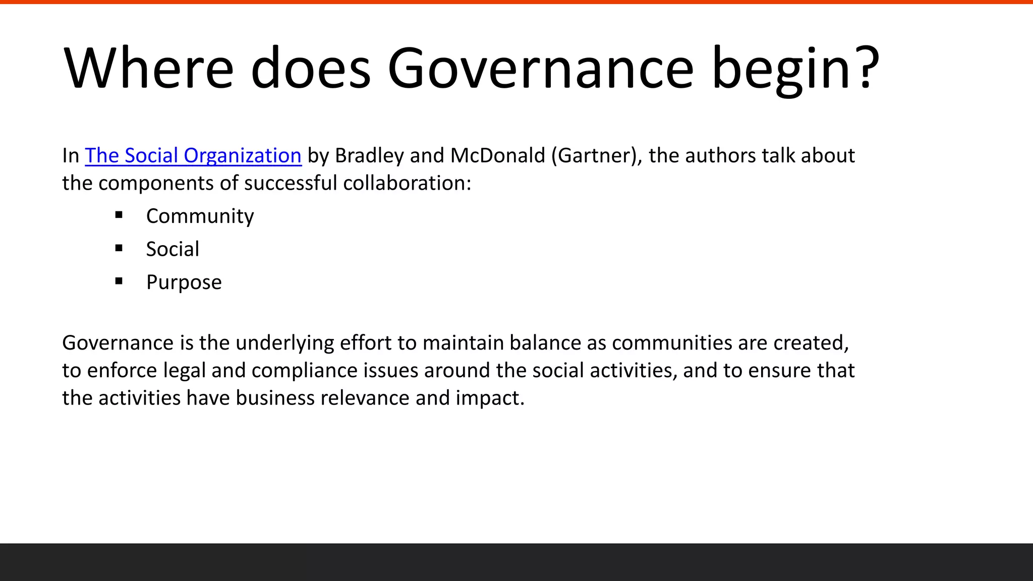 Where does Governance begin?
In The Social Organization by Bradley and McDonald (Gartner), the authors talk about
the components of successful collaboration:
 Community
 Social
 Purpose
Governance is the underlying effort to maintain balance as communities are created,
to enforce legal and compliance issues around the social activities, and to ensure that
the activities have business relevance and impact.
 