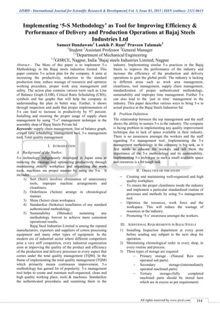 IJSRD - International Journal for Scientific Research & Development| Vol. 3, Issue 03, 2015 | ISSN (online): 2321-0613
All rights reserved by www.ijsrd.com 214
Implementing ‘5-S Methodology’ as Tool for Improving Efficiency &
Performance of Delivery and Production Operations at Bajaj Steels
Industries Ltd
Sameet Dandawate1
Laukik P. Raut2
Praveen Talamale3
1
Student 2
Assistant Professor 3
General Manager
1,2
Department of Mechanical Engineering
1,2
GHRCE, Nagpur, India 3
Bajaj steels Industries Limited, Nagpur
Abstract— The Moto of this paper is to implement 5-s
Methodology in the Bajaj steels industries limited. This
paper contains 5-s action plan for the company. It aims at
increasing the productivity, reduction in the standard
production time, reduce wastage of resources and optimize
working procedure, proper work area management and
safety. The action plan contains various tools such as Line
of Balance Graph (LOB), Critical Ratio Scheduling (CRS),
symbols and bar graphs that will help the company in
understanding the plan in better way. Further, it shows
through inspection and audit that proper implementation of
5-s can lead to increase in productivity by 97 percent.
Installing and ensuring the proper usage of supply chain
management by using “5-s” management technique in the
assembly shop of Bajaj Steels Private ltd.
Keywords: supply chain management, line of balance graph,
critical ratio scheduling, management tool, 5-s management
tool, Total quality management
I. INTRODUCTION
A. Background of the Studies:
5-s technology indigenously developed in Japan aims at
reducing the wastage and optimizing productivity through
maintaining orderly workplace and organizing the work
tools, machines ina proper manner by using the 5-s. It
includes
1) Sort (Seiri) involves elimination of unnecessary
tools, improper machine arrangements and
cleanliness.
2) Orderliness (Seiton) arrange in chronological
manner.
3) Shine (Seiso) clean workspace.
4) Standardize (Seiketsu) installation of any standard
authenticated methodology.
5) Sustainability (Shitsuke) sustaining any
methodology forever to achieve more consistent
operational results.
Bajaj Steel Industries Limited is among the reputed
manufacturers, exporters and suppliers of cotton processing
equipment and many other types of equipment. In the
modern era of industrial sector where different competitors
pose a very stiff competition, every industrial organization
aims at improving the quality of the product and efficiency
of the production and delivery processes in every aspect that
comes under the total quality management (TQM). In the
frame of implementing the total quality management (TQM)
which primarily means continuous improvement, 5-s
methodology has gained lot of popularity. 5-s management
tool helps to create and maintain well-organized, clean and
high quality working place, tools & machines. Standardize
the authenticated procedures and sustaining them in the
industry. Implementing similar 5-s practices in the Bajaj
Steels to improve the performance of the industry and
increase the efficiency of the production and delivery
operations to gain the global profit. The industry is lacking
in different areas such as work area management,
cleanliness, tool management, supply chain management,
standardization of proper authenticated methodology,
sustainability and improper time management. Further 5-s
can also lead to the „just in time‟ management in the
industry. This paper describes various ways to bring 5-s in
actual practice at the Bajaj Steels Industries ltd.
B. Problem Definition:
The relationship between the top management and the staff
shows the ability to sustain 5-s in the industry. The company
is facing problem in implementing any quality improvement
technique due to lack of space available in their industry.
There is no awareness amongst the workers and the staff
regarding 5-s management tool. Implementing the 5-s
management methodology in the company is big task, as it
first needs to educate the workers and tell them the
importance of the 5-s methodology and its sustainability.
Implementing 5-s technique in such a small available space
and resources is a bit tough task.
II. OBJECTIVE OF THE STUDY
 Creating and maintaining well-organized and high
quality workplace.
 To ensure the proper cleanliness inside the industry
and implement a particular standardized routine of
processes and methods by using 5-s management
tool.
 Optimize the resources, work force and the
workspace. This will reduce the wastage of
resources in the industry.
 Promoting „5-s‟ awareness amongst the workers.
III. ADDITIONAL REQUIREMENTS IN BAJAJ STEELS
1) Installing Inspection department at every point
before sending any subpart to the next shop for
operation.
2) Maintaining chronological order in every shop, in
every routine and process.
3) Three types of storage are required
 Primary storage –(Natural Raw zero
operated sub parts)
 Secondary storage-(intermediately
operated machined parts)
 Tertiary storage-(fully completed
machined parts should be stored here
which are in excess as per requirement)
 