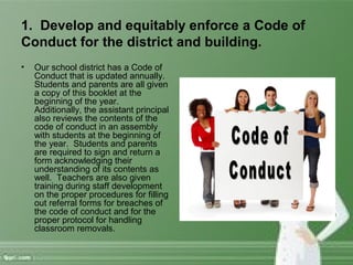 1. Develop and equitably enforce a Code of
Conduct for the district and building.
• Our school district has a Code of
Conduct that is updated annually.
Students and parents are all given
a copy of this booklet at the
beginning of the year.
Additionally, the assistant principal
also reviews the contents of the
code of conduct in an assembly
with students at the beginning of
the year. Students and parents
are required to sign and return a
form acknowledging their
understanding of its contents as
well. Teachers are also given
training during staff development
on the proper procedures for filling
out referral forms for breaches of
the code of conduct and for the
proper protocol for handling
classroom removals.
 