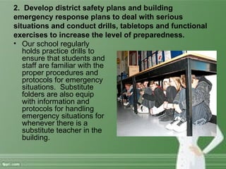 2. Develop district safety plans and building
emergency response plans to deal with serious
situations and conduct drills, tabletops and functional
exercises to increase the level of preparedness.
• Our school regularly
holds practice drills to
ensure that students and
staff are familiar with the
proper procedures and
protocols for emergency
situations. Substitute
folders are also equip
with information and
protocols for handling
emergency situations for
whenever there is a
substitute teacher in the
building.
 