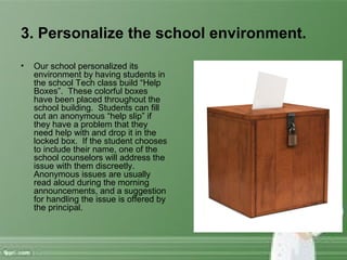 3. Personalize the school environment.
• Our school personalized its
environment by having students in
the school Tech class build “Help
Boxes”. These colorful boxes
have been placed throughout the
school building. Students can fill
out an anonymous “help slip” if
they have a problem that they
need help with and drop it in the
locked box. If the student chooses
to include their name, one of the
school counselors will address the
issue with them discreetly.
Anonymous issues are usually
read aloud during the morning
announcements, and a suggestion
for handling the issue is offered by
the principal.
 