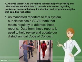 4. Analyze Violent And Disruptive Incident Reports (VADIR) and
other student conduct data to provide information regarding
pockets of concern that require attention and program strengths
that could be replicated.
• As mandated reporters to this system,
our district has a SAVE team that
meats regularly to address these
reports. Data from these reports is
used to help revise and update our
district annual Code of Conduct.
 