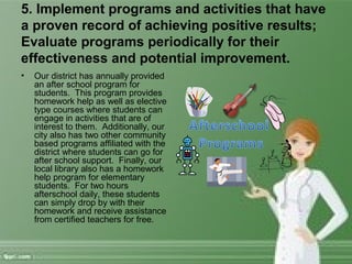 5. Implement programs and activities that have
a proven record of achieving positive results;
Evaluate programs periodically for their
effectiveness and potential improvement.
• Our district has annually provided
an after school program for
students. This program provides
homework help as well as elective
type courses where students can
engage in activities that are of
interest to them. Additionally, our
city also has two other community
based programs affiliated with the
district where students can go for
after school support. Finally, our
local library also has a homework
help program for elementary
students. For two hours
afterschool daily, these students
can simply drop by with their
homework and receive assistance
from certified teachers for free.
 