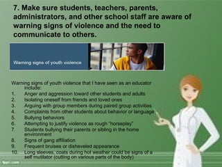 7. Make sure students, teachers, parents,
administrators, and other school staff are aware of
warning signs of violence and the need to
communicate to others.
Warning signs of youth violence that I have seen as an educator
include:
1. Anger and aggression toward other students and adults
2. Isolating oneself from friends and loved ones
3. Arguing with group members during paired group activities
4. Complaints from other students about behavior or language
5. Bullying behaviors
6. Attempting to justify violence as rough “horseplay”
7. Students bullying their parents or sibling in the home
environment
8. Signs of gang affiliation
9. Frequent bruises or disheveled appearance
10. Long sleeves, coats during hot weather could be signs of a
self mutilator (cutting on various parts of the body)
 