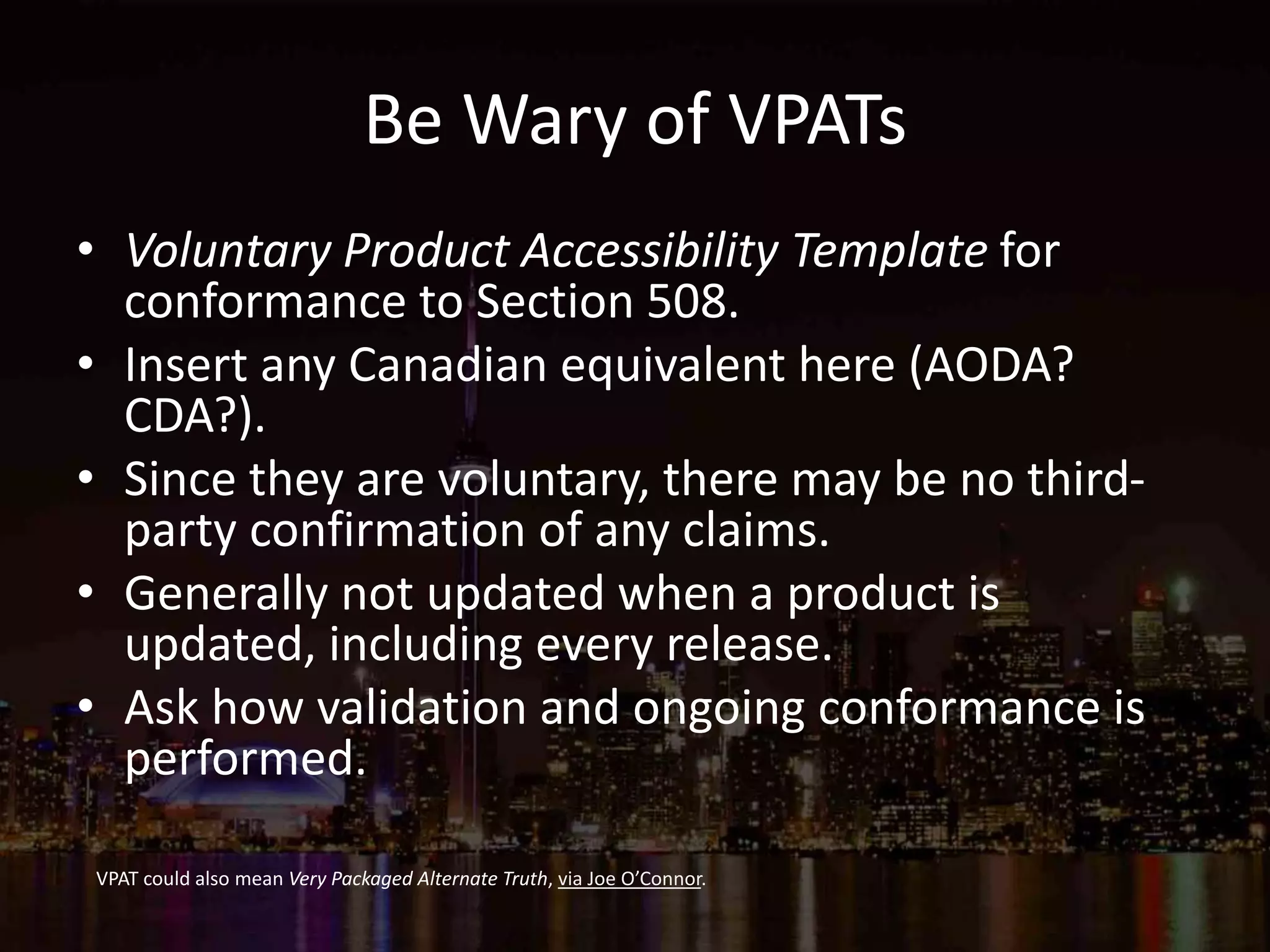 Be Wary of VPATs
• Voluntary Product Accessibility Template for
conformance to Section 508.
• Insert any Canadian equivalent here (AODA?
CDA?).
• Since they are voluntary, there may be no third-
party confirmation of any claims.
• Generally not updated when a product is
updated, including every release.
• Ask how validation and ongoing conformance is
performed.
VPAT could also mean Very Packaged Alternate Truth, via Joe O’Connor.
 