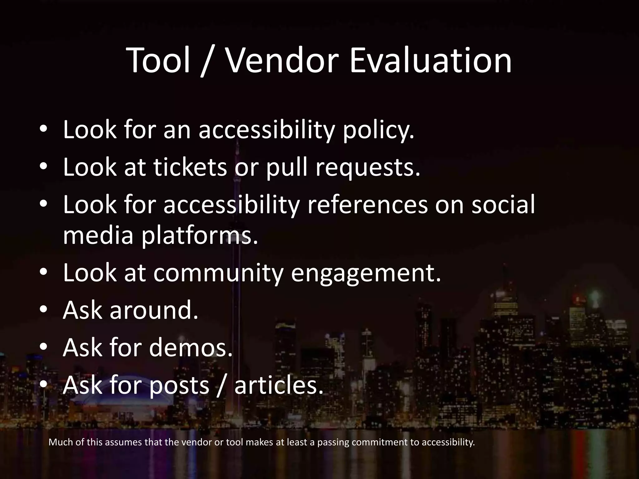 Tool / Vendor Evaluation
• Look for an accessibility policy.
• Look at tickets or pull requests.
• Look for accessibility references on social
media platforms.
• Look at community engagement.
• Ask around.
• Ask for demos.
• Ask for posts / articles.
Much of this assumes that the vendor or tool makes at least a passing commitment to accessibility.
 