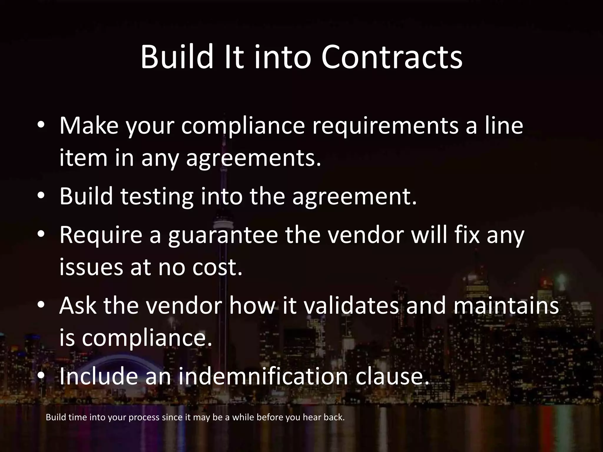 Build It into Contracts
• Make your compliance requirements a line
item in any agreements.
• Build testing into the agreement.
• Require a guarantee the vendor will fix any
issues at no cost.
• Ask the vendor how it validates and maintains
is compliance.
• Include an indemnification clause.
Build time into your process since it may be a while before you hear back.
 