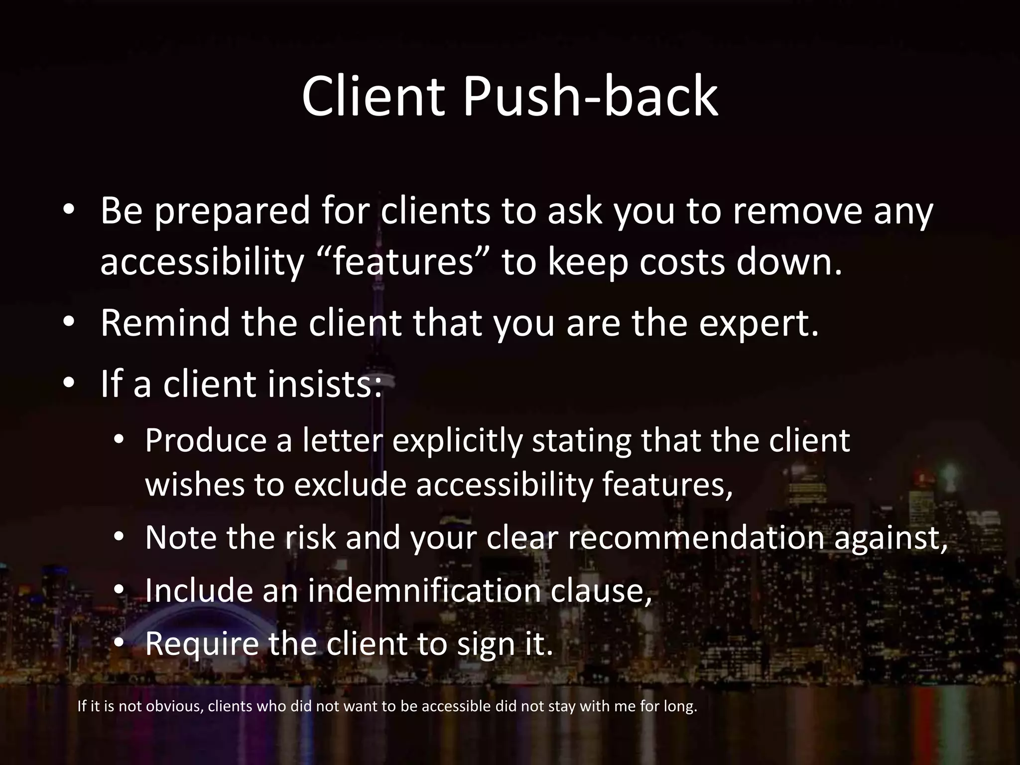 Client Push-back
• Be prepared for clients to ask you to remove any
accessibility “features” to keep costs down.
• Remind the client that you are the expert.
• If a client insists:
• Produce a letter explicitly stating that the client
wishes to exclude accessibility features,
• Note the risk and your clear recommendation against,
• Include an indemnification clause,
• Require the client to sign it.
If it is not obvious, clients who did not want to be accessible did not stay with me for long.
 