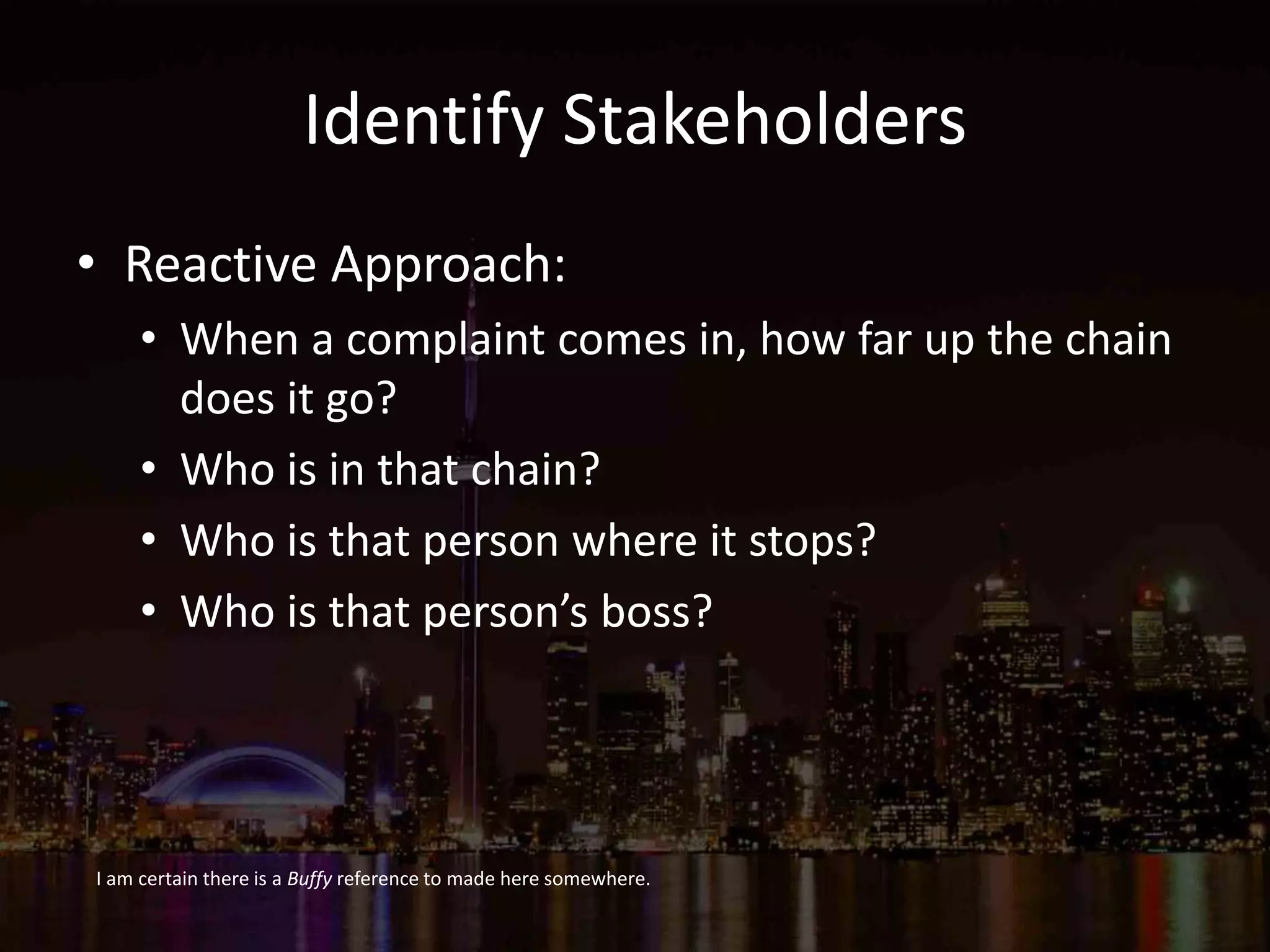 Identify Stakeholders
• Reactive Approach:
• When a complaint comes in, how far up the chain
does it go?
• Who is in that chain?
• Who is that person where it stops?
• Who is that person’s boss?
I am certain there is a Buffy reference to made here somewhere.
 