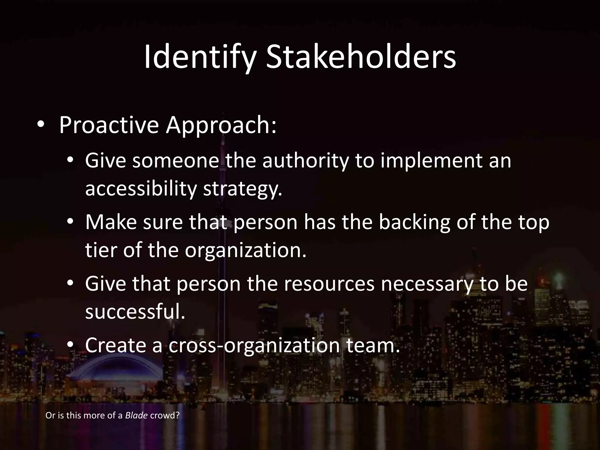 Identify Stakeholders
• Proactive Approach:
• Give someone the authority to implement an
accessibility strategy.
• Make sure that person has the backing of the top
tier of the organization.
• Give that person the resources necessary to be
successful.
• Create a cross-organization team.
Or is this more of a Blade crowd?
 