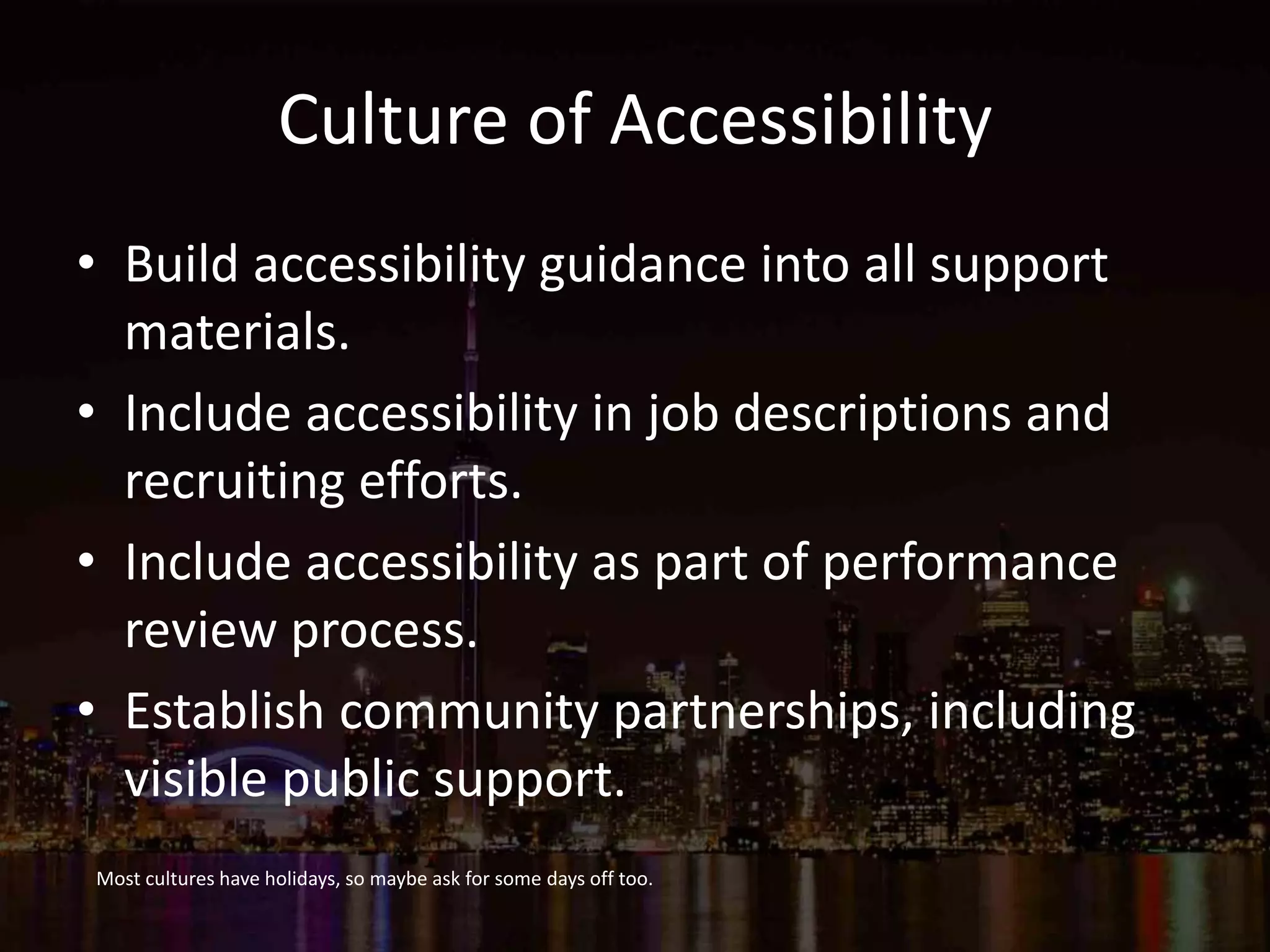 Culture of Accessibility
• Build accessibility guidance into all support
materials.
• Include accessibility in job descriptions and
recruiting efforts.
• Include accessibility as part of performance
review process.
• Establish community partnerships, including
visible public support.
Most cultures have holidays, so maybe ask for some days off too.
 