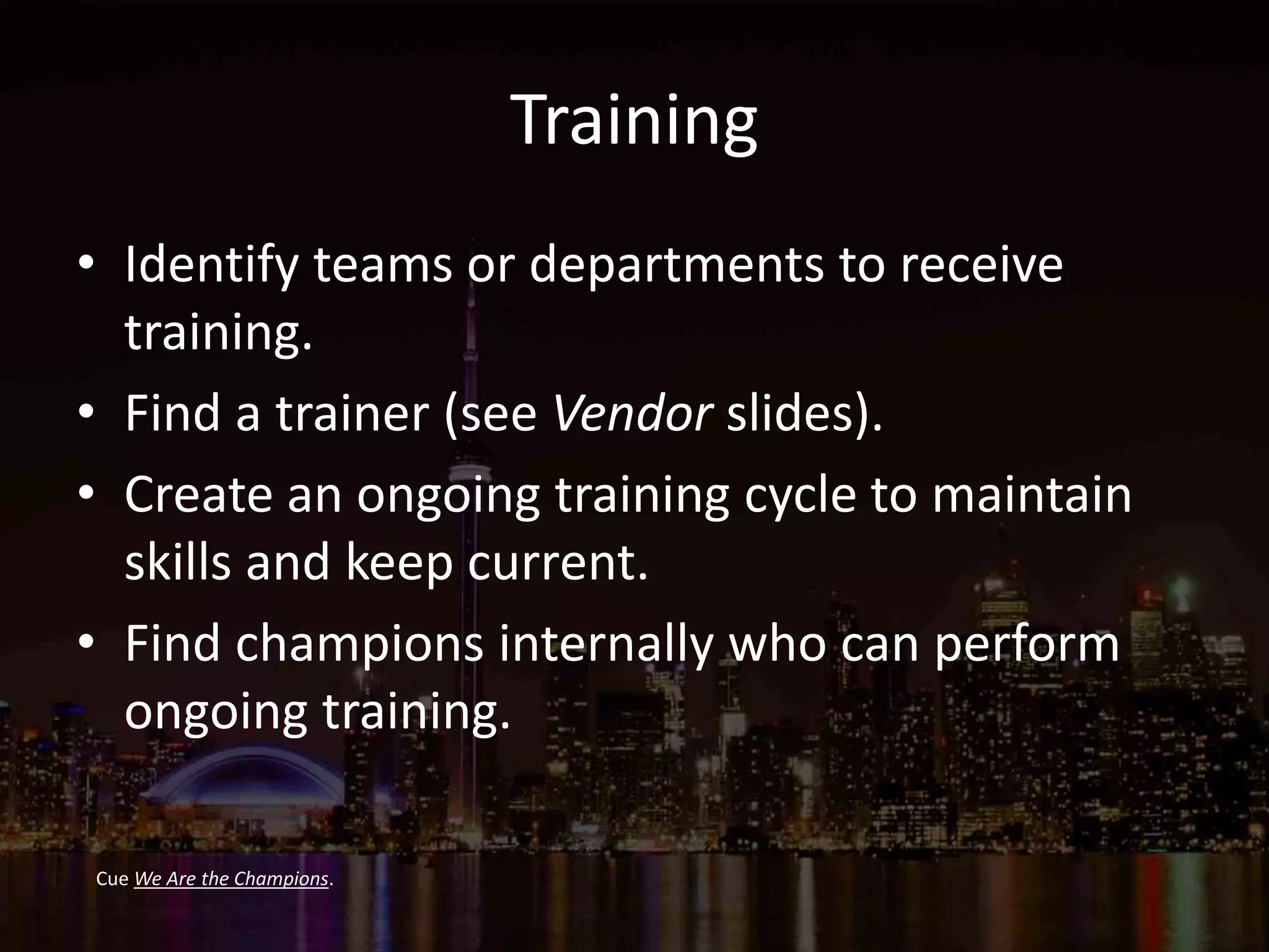 Training
• Identify teams or departments to receive
training.
• Find a trainer (see Vendor slides).
• Create an ongoing training cycle to maintain
skills and keep current.
• Find champions internally who can perform
ongoing training.
Cue We Are the Champions.
 