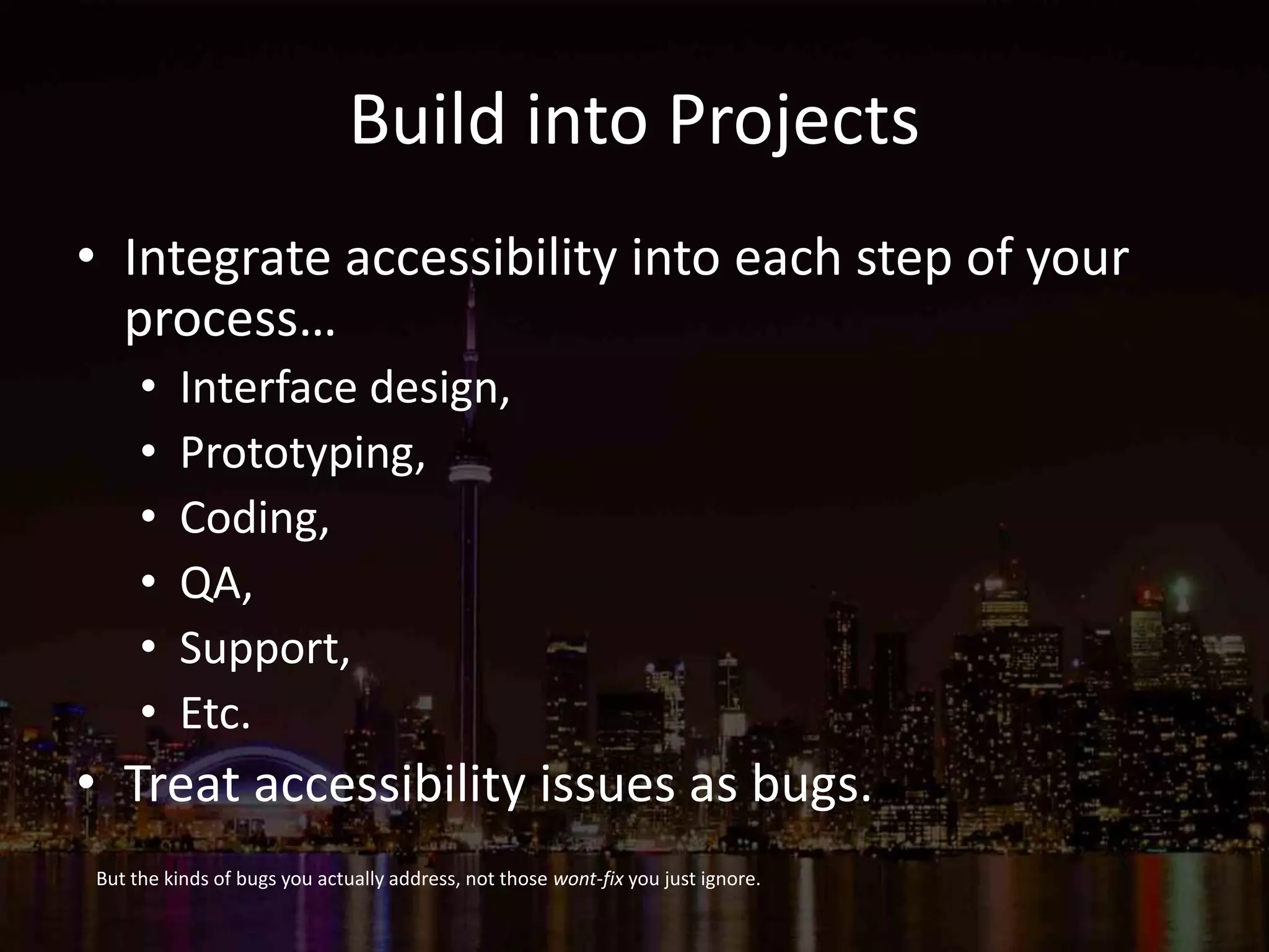 Build into Projects
• Integrate accessibility into each step of your
process…
• Interface design,
• Prototyping,
• Coding,
• QA,
• Support,
• Etc.
• Treat accessibility issues as bugs.
But the kinds of bugs you actually address, not those wont-fix you just ignore.
 