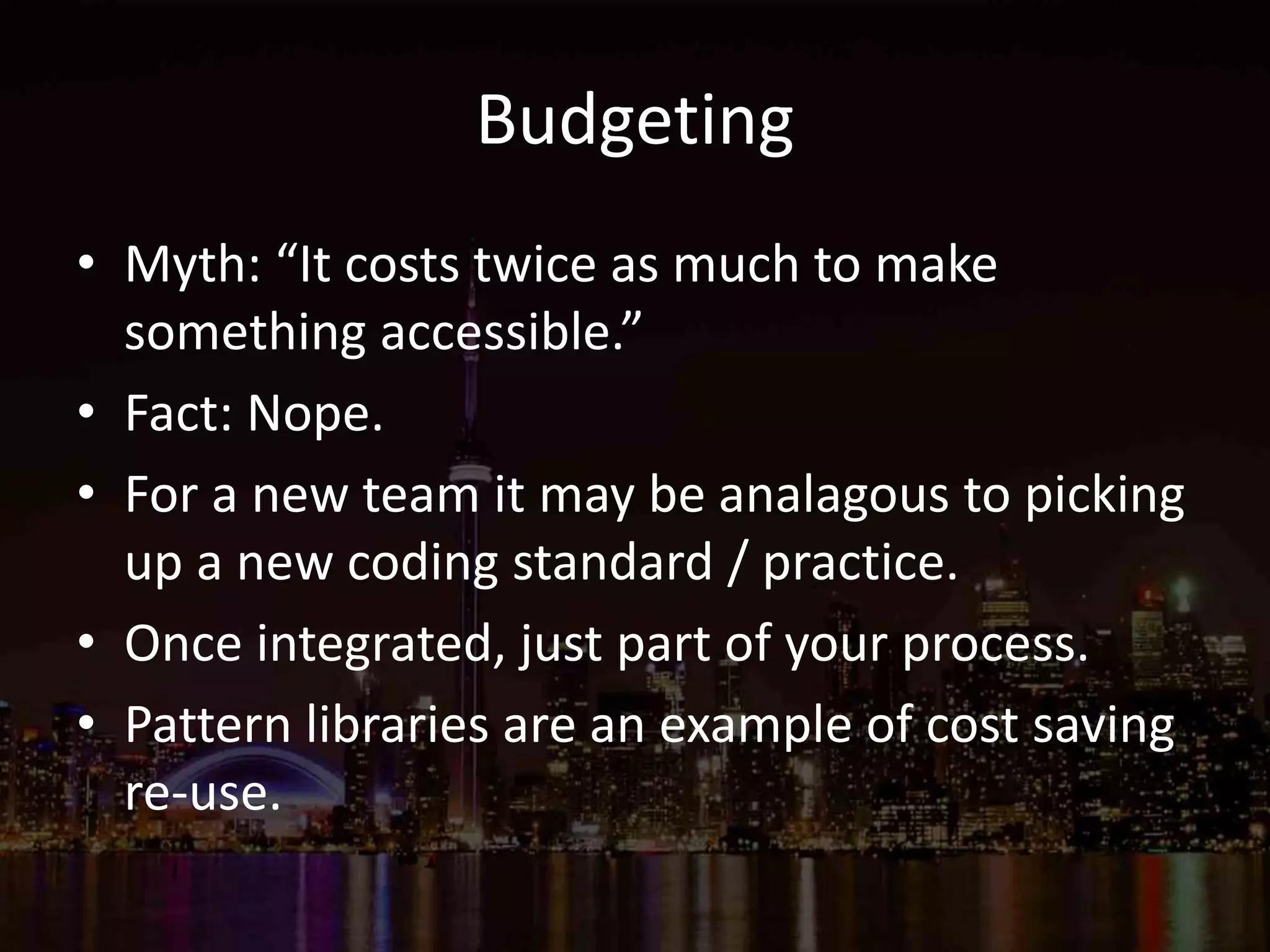 Budgeting
• Myth: “It costs twice as much to make
something accessible.”
• Fact: Nope.
• For a new team it may be analagous to picking
up a new coding standard / practice.
• Once integrated, just part of your process.
• Pattern libraries are an example of cost saving
re-use.
 