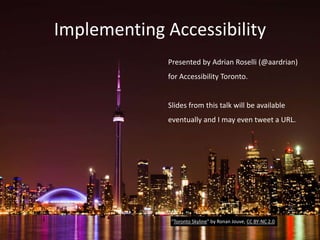 Implementing Accessibility
Presented by Adrian Roselli (@aardrian)
for Accessibility Toronto.
Slides from this talk will be available
eventually and I may even tweet a URL.
“Toronto Skyline” by Ronan Jouve, CC BY-NC 2.0
 