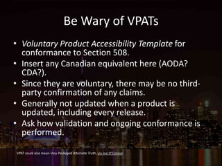 Be Wary of VPATs
• Voluntary Product Accessibility Template for
conformance to Section 508.
• Insert any Canadian equivalent here (AODA?
CDA?).
• Since they are voluntary, there may be no third-
party confirmation of any claims.
• Generally not updated when a product is
updated, including every release.
• Ask how validation and ongoing conformance is
performed.
VPAT could also mean Very Packaged Alternate Truth, via Joe O’Connor.
 