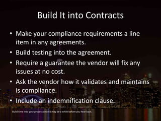 Build It into Contracts
• Make your compliance requirements a line
item in any agreements.
• Build testing into the agreement.
• Require a guarantee the vendor will fix any
issues at no cost.
• Ask the vendor how it validates and maintains
is compliance.
• Include an indemnification clause.
Build time into your process since it may be a while before you hear back.
 