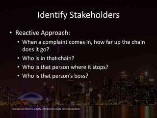 Identify Stakeholders
• Reactive Approach:
• When a complaint comes in, how far up the chain
does it go?
• Who is in that chain?
• Who is that person where it stops?
• Who is that person’s boss?
I am certain there is a Buffy reference to made here somewhere.
 