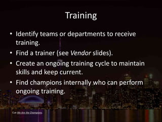 Training
• Identify teams or departments to receive
training.
• Find a trainer (see Vendor slides).
• Create an ongoing training cycle to maintain
skills and keep current.
• Find champions internally who can perform
ongoing training.
Cue We Are the Champions.
 