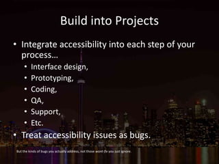 Build into Projects
• Integrate accessibility into each step of your
process…
• Interface design,
• Prototyping,
• Coding,
• QA,
• Support,
• Etc.
• Treat accessibility issues as bugs.
But the kinds of bugs you actually address, not those wont-fix you just ignore.
 