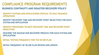 COMPLIANCE PROGRAM REQUIREMENTS
BUSINESS CONTINUITY AND DISASTER RECOVERY POLICY
IDENTIFY SYSTEMS AND APPLICATIONS CRITICAL TO DAILY BUSINESS
OPERATIONS
IDENTIFY RECOVERY TIME AND RECOVERY POINT OBJECTIVES FOR EACH
SYSTEM AND APPLICATION
IDENTIFY PROVISIONS TO MEET RECOVERY TIME AND RECOVERY POINT
OBJECTIVES
DESCRIBE THE BACKUP AND RECOVERY PROCESS FOR EACH SYSTEM AND
APPLICATION
DETAIL TESTING FREQUENCY FOR THE BC/DR PLAN
DETAIL FREQUENCY OF BC/DR PLAN REVIEW AND UPDATE
 