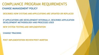COMPLIANCE PROGRAM REQUIREMENTS
CHANGE MANAGEMENT POLICY
DESCRIBES HOW SYSTEMS AND APPLICATIONS ARE UPDATED OR REPLACED
IF APPLICATIONS ARE DEVELOPMENT INTERNALLY, DESCRIBES APPLICATION
DEVELOPMENT METHODOLOGY AND PROCESSES USED
NEW SYSTEM TESTING AND IMPLEMENTATION
CHANGE TRACKING
POST IMPLEMENTATION REVIEW/POST-MORTEM
 