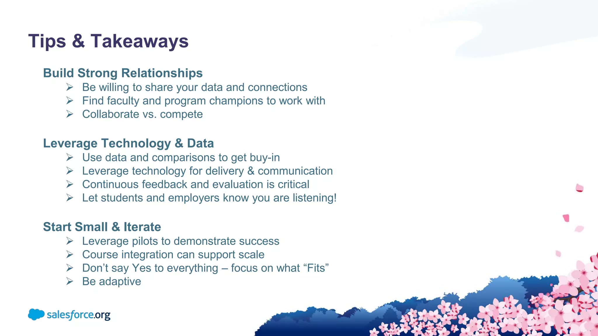 Tips & Takeaways
Build Strong Relationships
 Be willing to share your data and connections
 Find faculty and program champions to work with
 Collaborate vs. compete
Leverage Technology & Data
 Use data and comparisons to get buy-in
 Leverage technology for delivery & communication
 Continuous feedback and evaluation is critical
 Let students and employers know you are listening!
Start Small & Iterate
 Leverage pilots to demonstrate success
 Course integration can support scale
 Don’t say Yes to everything – focus on what “Fits”
 Be adaptive
 