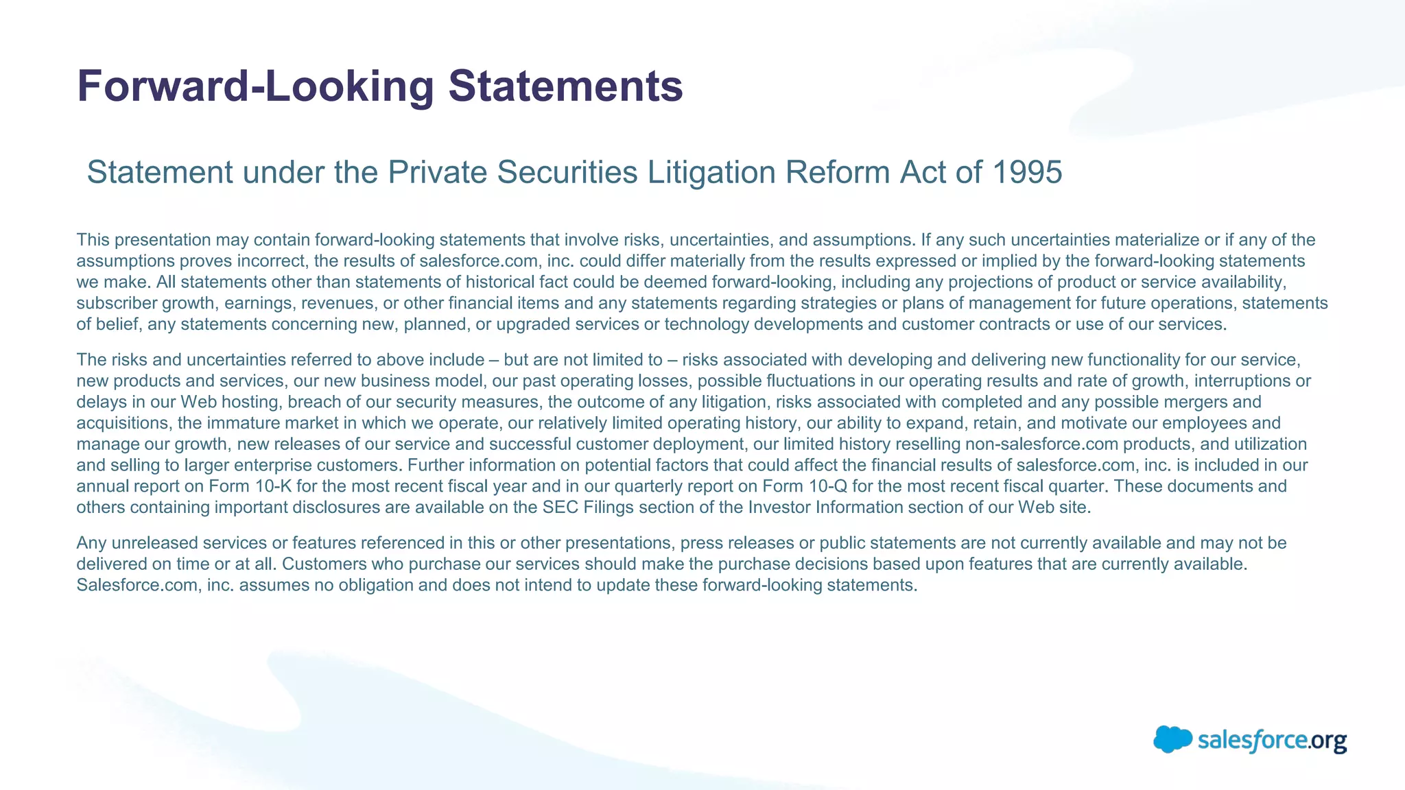 Forward-Looking Statements
This presentation may contain forward-looking statements that involve risks, uncertainties, and assumptions. If any such uncertainties materialize or if any of the
assumptions proves incorrect, the results of salesforce.com, inc. could differ materially from the results expressed or implied by the forward-looking statements
we make. All statements other than statements of historical fact could be deemed forward-looking, including any projections of product or service availability,
subscriber growth, earnings, revenues, or other financial items and any statements regarding strategies or plans of management for future operations, statements
of belief, any statements concerning new, planned, or upgraded services or technology developments and customer contracts or use of our services.
The risks and uncertainties referred to above include – but are not limited to – risks associated with developing and delivering new functionality for our service,
new products and services, our new business model, our past operating losses, possible fluctuations in our operating results and rate of growth, interruptions or
delays in our Web hosting, breach of our security measures, the outcome of any litigation, risks associated with completed and any possible mergers and
acquisitions, the immature market in which we operate, our relatively limited operating history, our ability to expand, retain, and motivate our employees and
manage our growth, new releases of our service and successful customer deployment, our limited history reselling non-salesforce.com products, and utilization
and selling to larger enterprise customers. Further information on potential factors that could affect the financial results of salesforce.com, inc. is included in our
annual report on Form 10-K for the most recent fiscal year and in our quarterly report on Form 10-Q for the most recent fiscal quarter. These documents and
others containing important disclosures are available on the SEC Filings section of the Investor Information section of our Web site.
Any unreleased services or features referenced in this or other presentations, press releases or public statements are not currently available and may not be
delivered on time or at all. Customers who purchase our services should make the purchase decisions based upon features that are currently available.
Salesforce.com, inc. assumes no obligation and does not intend to update these forward-looking statements.
Statement under the Private Securities Litigation Reform Act of 1995
 