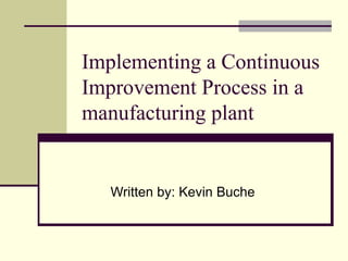 Implementing a Continuous Improvement Process in a manufacturing plant Written by: Kevin Buche 