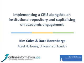 Implementing a CRIS alongside an
  institutional repository and capitalising
         on academic engagement


              Kim Coles & Dace Rozenberga
             Royal Holloway, University of London



21/11/2012
 