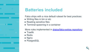 More rules implemented in draios/falco-extras repository:
● Traefik
● Redis
● Nginx
● PostgreSQL
Falco ships with a nice default ruleset for best practices:
● Writing files in bin or etc
● Reading sensitive files
● Terminal spawning in a container
Batteries included
 