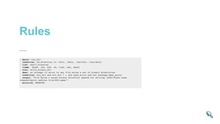 Rules
- macro: bin_dir
condition: fd.directory in (/bin, /sbin, /usr/bin, /usr/sbin)
- list: shell_binaries
items: [bash, csh, ksh, sh, tcsh, zsh, dash]
- rule: write_binary_dir
desc: an attempt to write to any file below a set of binary directories
condition: bin_dir and evt.dir = < and open_write and not package_mgmt_procs
output: "File below a known binary directory opened for writing (user=%user.name
command=%proc.cmdline file=%fd.name)"
priority: WARNING
 