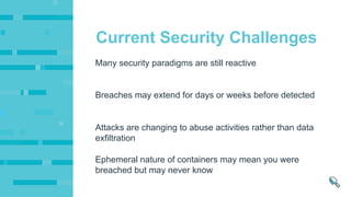 Breaches may extend for days or weeks before detected
Attacks are changing to abuse activities rather than data
exfiltration
Ephemeral nature of containers may mean you were
breached but may never know
Many security paradigms are still reactive
Current Security Challenges
 