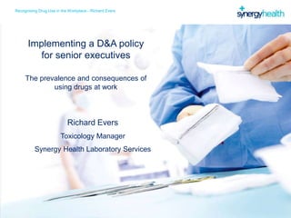 Recognising Drug Use in the Workplace - Richard Evers
Implementing a D&A policy
for senior executives
The prevalence and consequences of
using drugs at work
Richard Evers
Toxicology Manager
Synergy Health Laboratory Services
 