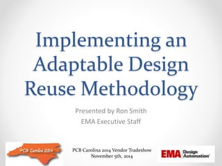 Implementing an 
Adaptable Design 
Reuse Methodology 
Presented by Ron Smith 
EMA Executive Staff 
PCB Carolina 2014 Vendor Tradeshow 
November 5th, 2014 
 