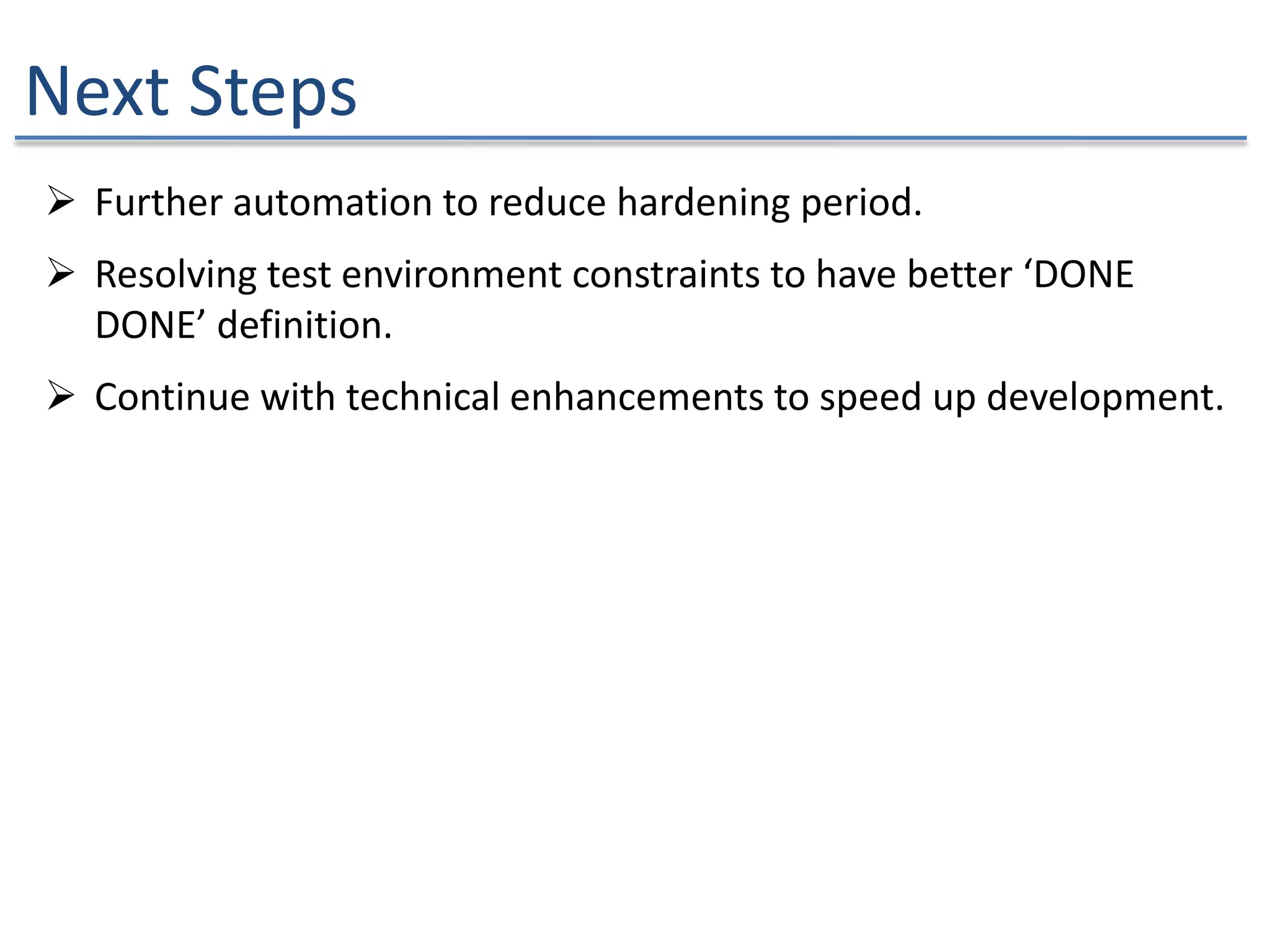 Next Steps
 Further automation to reduce hardening period.
 Resolving test environment constraints to have better ‘DONE
DONE’ definition.
 Continue with technical enhancements to speed up development.
 