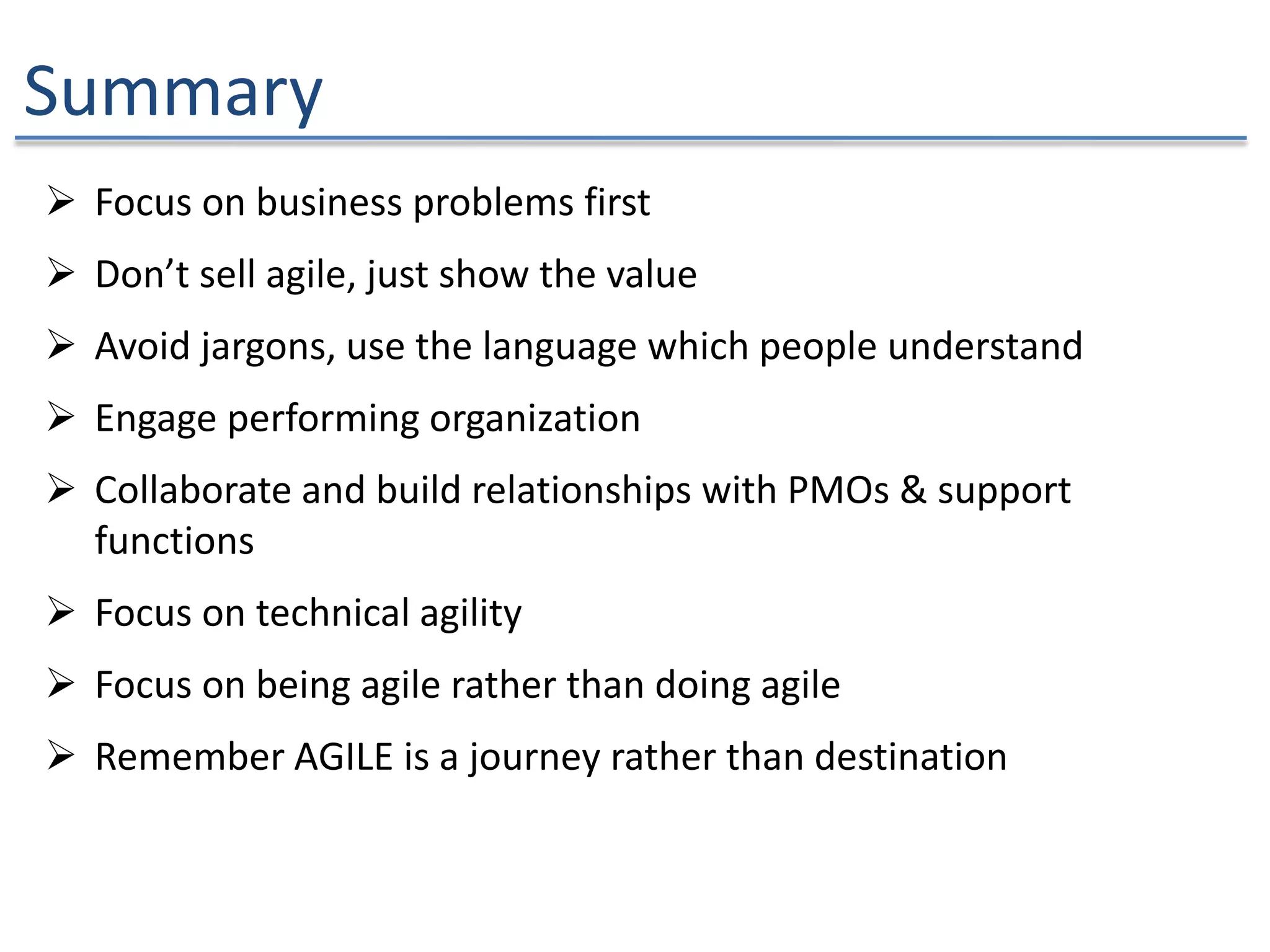 Summary
 Focus on business problems first
 Don’t sell agile, just show the value
 Avoid jargons, use the language which people understand
 Engage performing organization
 Collaborate and build relationships with PMOs & support
functions
 Focus on technical agility
 Focus on being agile rather than doing agile
 Remember AGILE is a journey rather than destination
 