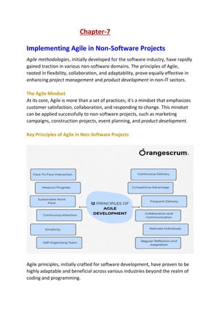 Chapter-7
Implementing Agile in Non-Software Projects
Agile methodologies, initially developed for the software industry, have rapidly
gained traction in various non-software domains. The principles of Agile,
rooted in flexibility, collaboration, and adaptability, prove equally effective in
enhancing project management and product development in non-IT sectors.
The Agile Mindset
At its core, Agile is more than a set of practices; it's a mindset that emphasizes
customer satisfaction, collaboration, and responding to change. This mindset
can be applied successfully to non-software projects, such as marketing
campaigns, construction projects, event planning, and product development.
Key Principles of Agile in Non-Software Projects
Agile principles, initially crafted for software development, have proven to be
highly adaptable and beneficial across various industries beyond the realm of
coding and programming.
 
